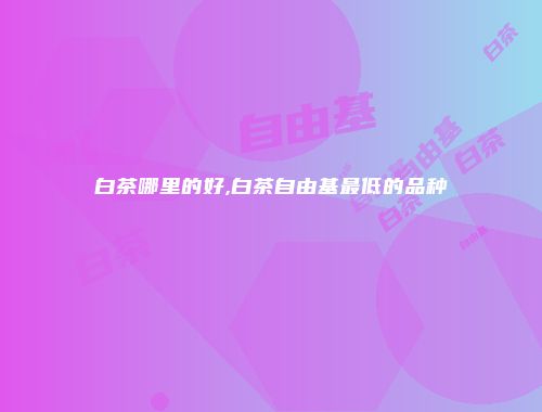 白茶哪里的好,白茶自由基最低的品种