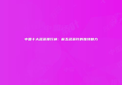 中国十大名茶排行榜：前五名茶叶的独特魅力