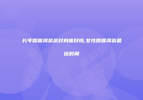 长年喝普洱茶茶对身体好吗,女性喝普洱茶最佳时间
