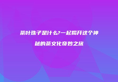 茶叶珠子是什么?一起揭开这个神秘的茶文化奇妙之旅