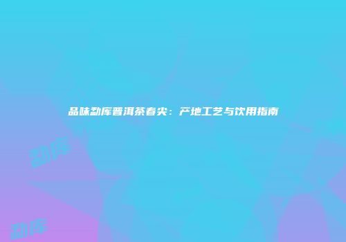 品味勐库普洱茶春尖：产地工艺与饮用指南