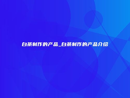 白茶制作的产品_白茶制作的产品介绍