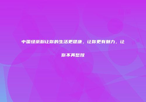 中国绿茶粉让你的生活更健康，让你更有魅力，让你不再愁嫁