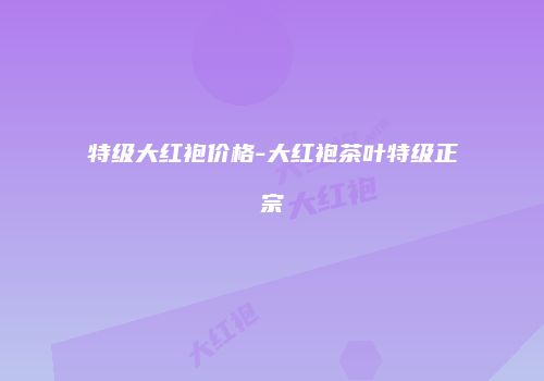 特级大红袍价格-大红袍茶叶特级正宗