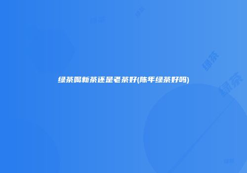 绿茶喝新茶还是老茶好(陈年绿茶好吗)