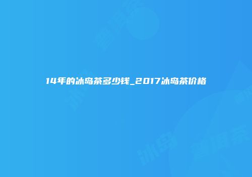 14年的冰岛茶多少钱_2017冰岛茶价格