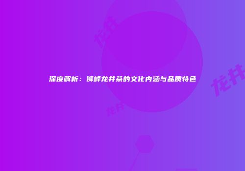 深度解析：狮峰龙井茶的文化内涵与品质特色