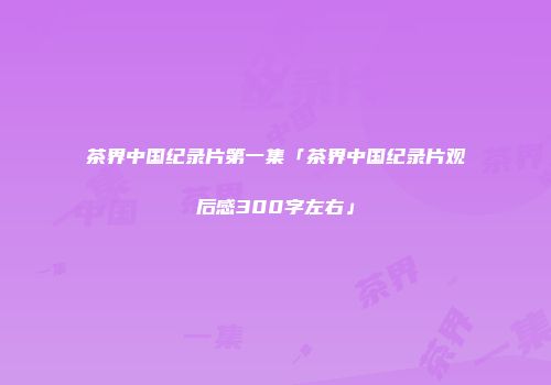 茶界中国纪录片第一集「茶界中国纪录片观后感300字左右」