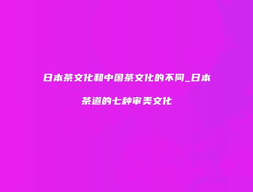 日本茶文化和中国茶文化的不同_日本茶道的七种审美文化
