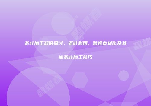 茶叶加工知识探讨：老叶利用、碧螺春制作及其他茶叶加工技巧