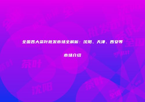全国各大茶叶批发市场全解析：沈阳、天津、西安等市场介绍