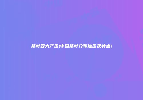 茶叶四大产区(中国茶叶分布地区及特点)
