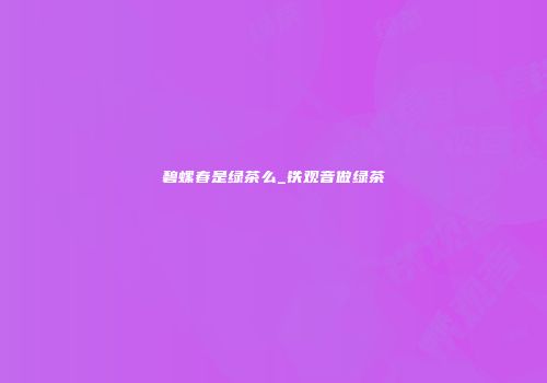 碧螺春是绿茶么_铁观音做绿茶