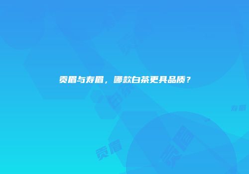 贡眉与寿眉，哪款白茶更具品质？