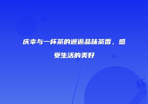 庆幸与一杯茶的邂逅品味茶香，感受生活的美好