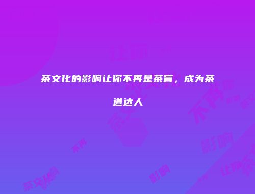 茶文化的影响让你不再是茶盲，成为茶道达人