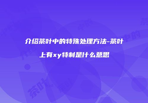 介绍茶叶中的特殊处理方法-茶叶上有xy特制是什么意思
