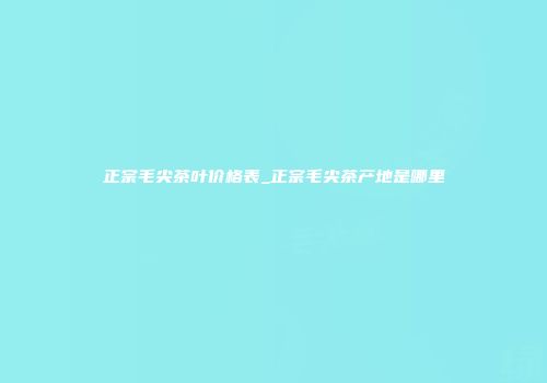 正宗毛尖茶叶价格表_正宗毛尖茶产地是哪里