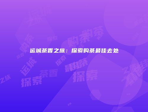 运城茶香之旅：探索购茶最佳去处