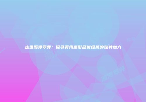走进湄潭翠芽：探寻贵州扁形名优绿茶的独特魅力