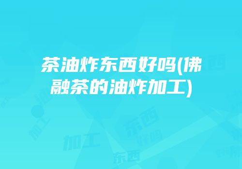 茶油炸东西好吗(佛融茶的油炸加工)