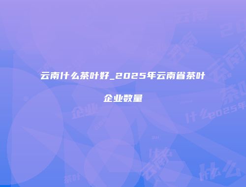 云南什么茶叶好_2025年云南省茶叶企业数量
