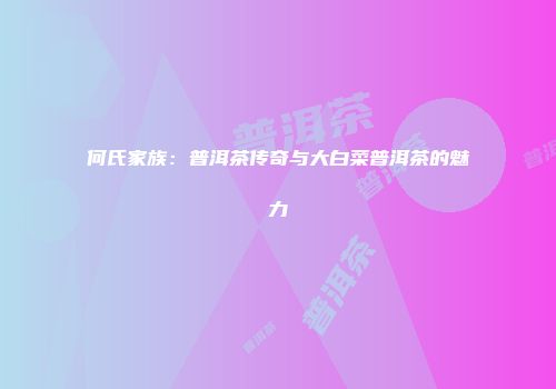 何氏家族：普洱茶传奇与大白菜普洱茶的魅力