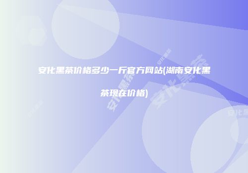 安化黑茶价格多少一斤官方网站(湖南安化黑茶现在价格)