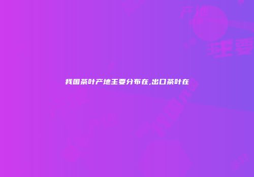 我国茶叶产地主要分布在,出口茶叶在