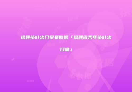 福建茶叶出口贸易数据「福建省各年茶叶出口量」