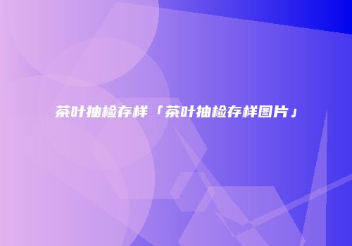 茶叶抽检存样「茶叶抽检存样图片」