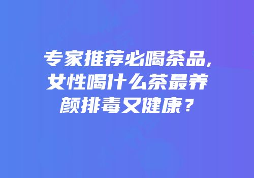 专家推荐必喝茶品,女性喝什么茶最养颜排毒又健康？