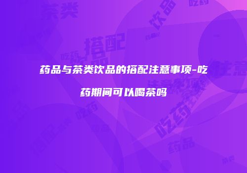 药品与茶类饮品的搭配注意事项-吃药期间可以喝茶吗