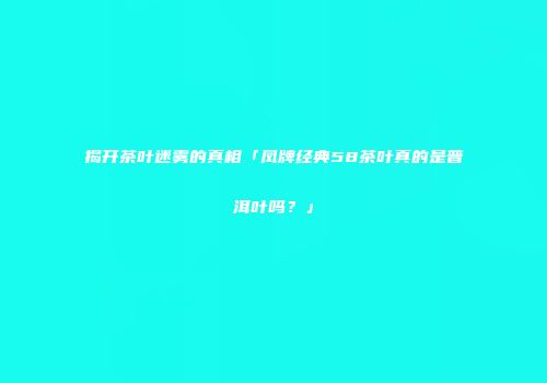 揭开茶叶迷雾的真相「凤牌经典58茶叶真的是普洱叶吗？」