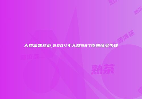 大益高端熟茶,2004年大益357克熟茶多少钱