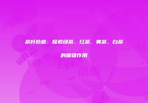 茶叶抗癌：探索绿茶、红茶、黄茶、白茶的保健作用