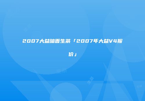 2007大益暗香生茶「2007年大益V4报价」
