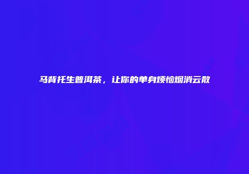 马背托生普洱茶，让你的单身烦恼烟消云散