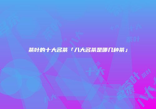 茶叶的十大名茶「八大名茶是哪几种茶」