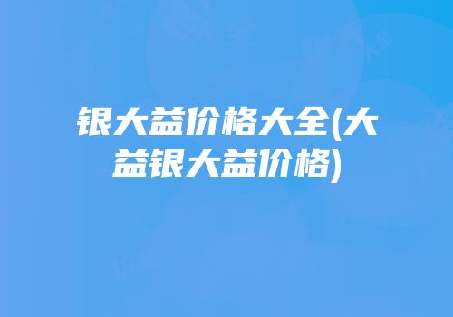 银大益价格大全(大益银大益价格)