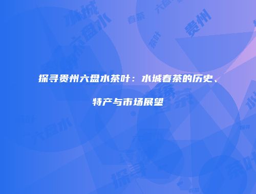 探寻贵州六盘水茶叶：水城春茶的历史、特产与市场展望