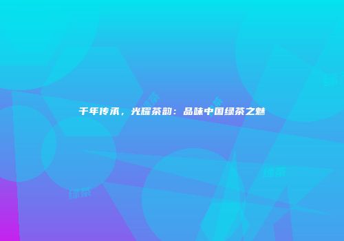 千年传承，光耀茶韵：品味中国绿茶之魅