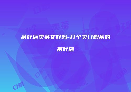 茶叶店卖茶女好吗-开个卖口粮茶的茶叶店