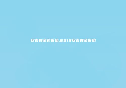 安吉白茶新价格,2019安吉白茶价格