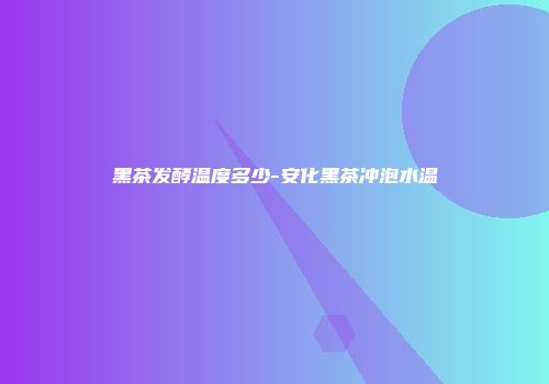 黑茶发酵温度多少-安化黑茶冲泡水温