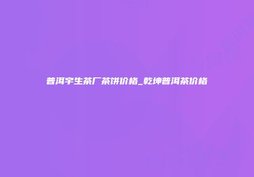 普洱宇生茶厂茶饼价格_乾坤普洱茶价格