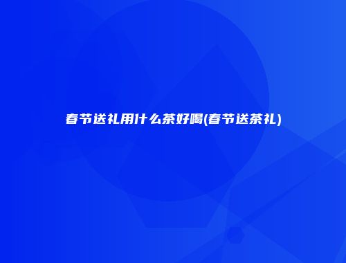 春节送礼用什么茶好喝(春节送茶礼)