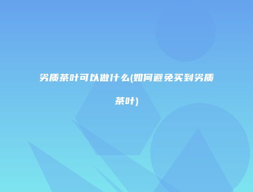 劣质茶叶可以做什么(如何避免买到劣质茶叶)