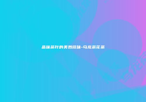 品味茶叶的美妙滋味-乌龙茶花茶