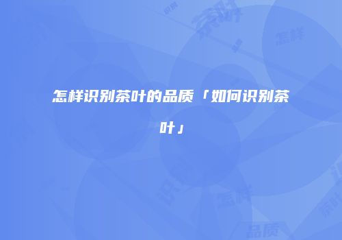 怎样识别茶叶的品质「如何识别茶叶」